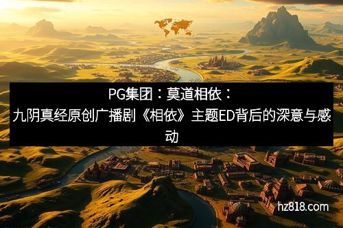 PG集团：莫道相依：九阴真经原创广播剧《相依》主题ED背后的深意与感动